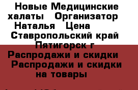 Новые Медицинские халаты › Организатор ­ Наталья › Цена ­ 200 - Ставропольский край, Пятигорск г. Распродажи и скидки » Распродажи и скидки на товары   
